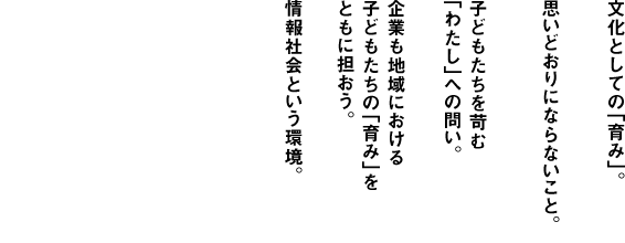 
              [企業-Company]
              文化としての「育み」。
              思いどおりにならないこと。
              子どもたちを苛む
              「わたし」への問い。
              企業も地域における
              子どもたちの「育み」を
              ともに担おう。
              情報社会という環境。
              