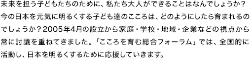 未来を担う子どもたちのために、私たち大人ができることはなんでしょうか？今の日本を元気に明るくする子ども達のこころは、どのようにしたら育まれるのでしょうか？2005年4月の設立から家庭・学校・地域・企業などの視点から常に討議を重ねてきました。「こころを育む総合フォーラム」では、全国的に活動し、日本を明るくするために応援していきます。