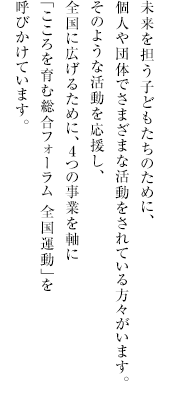 
              未来を担う子どもたちのために、
              個人や団体でさまざまな活動をされている方々がいます。
              そのような活動を応援し、
              全国に広げるために、4つの事業を軸に
              「こころを育む総合フォーラム 全国運動」を
              呼びかけています。