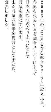 
              2005年の「こころを育む総合フォーラム」設立以来、
              各界を代表する有識者メンバーによって
              日本人の心のありようについて
              討議を重ねています。
              また討議の結果を提言としてまとめ、
              発表しました。