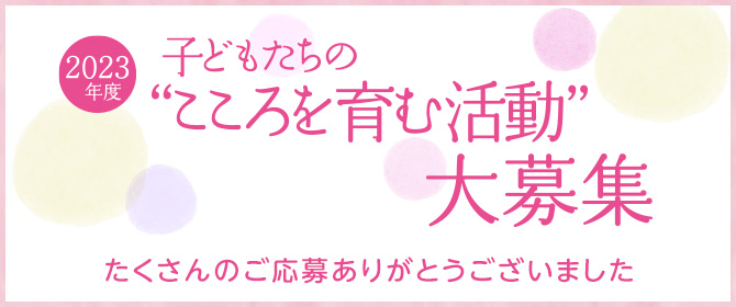 2023度
     子どもたちの“こころを育む活動” 大募集 たくさんのご応募ありがとうございました